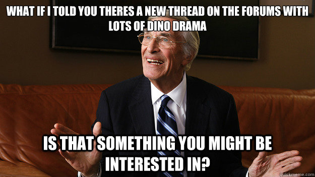 What if I told you theres a new thread on the forums with lots of dino drama Is that something you might be interested in? - What if I told you theres a new thread on the forums with lots of dino drama Is that something you might be interested in?  Bob Ryan