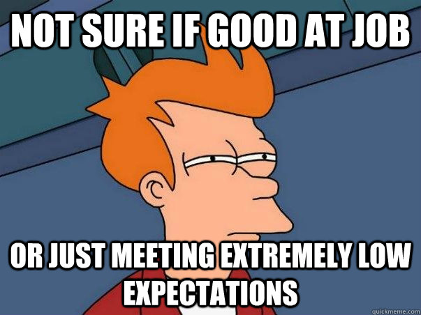 Not sure if good at job Or just meeting extremely low expectations  Not sure Fry