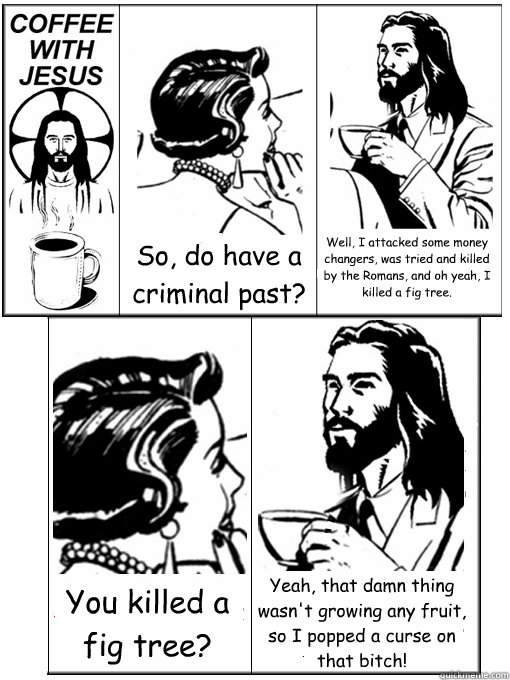 So, do have a criminal past? Well, I attacked some money changers, was tried and killed by the Romans, and oh yeah, I killed a fig tree. You killed a fig tree? Yeah, that damn thing wasn't growing any fruit, so I popped a curse on that bitch!  Coffee With Jesus