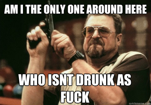 Am I the only one around here who isnt drunk as fuck - Am I the only one around here who isnt drunk as fuck  Am I the only one