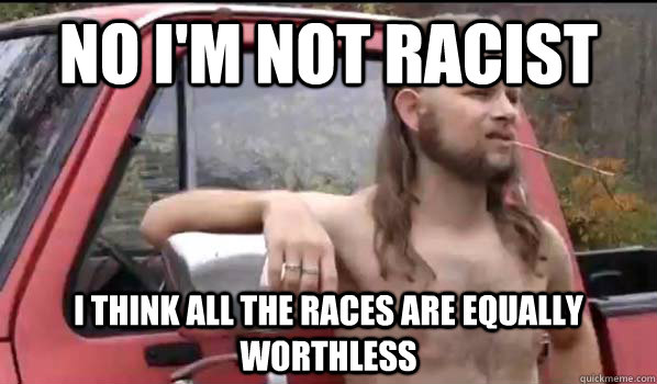 No I'm not racist I think all the races are equally worthless  Almost Politically Correct Redneck