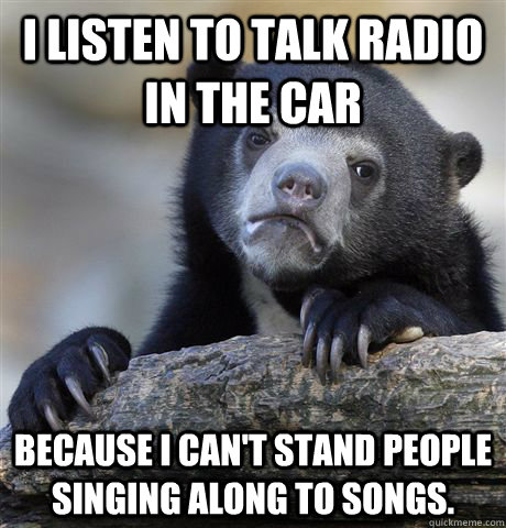 I listen to talk radio in the car Because I can't stand people singing along to songs.  Confession Bear