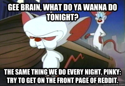 Gee Brain, what do ya wanna do tonight? The same thing we do every night, Pinky: try to get on the front page of Reddit. - Gee Brain, what do ya wanna do tonight? The same thing we do every night, Pinky: try to get on the front page of Reddit.  PinkyBrain