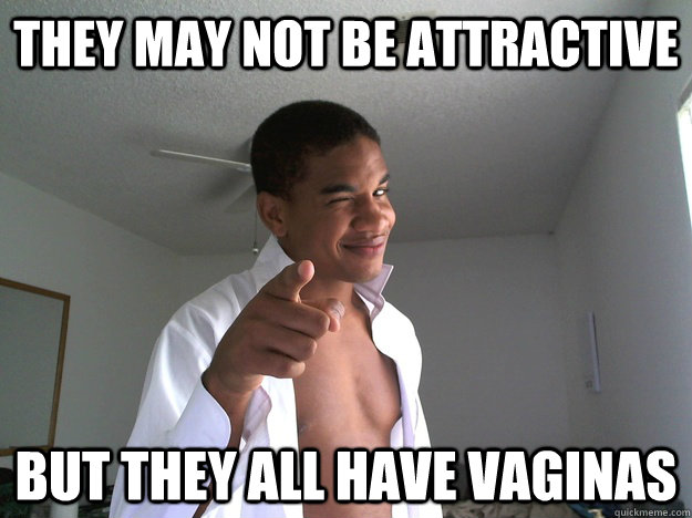 They may not be attractive but they all have vaginas  