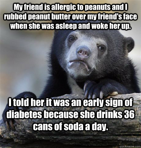 My friend is allergic to peanuts and I rubbed peanut butter over my friend's face when she was asleep and woke her up. I told her it was an early sign of diabetes because she drinks 36 cans of soda a day.  Confession Bear