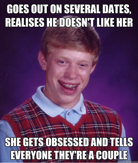 Goes out on several dates, realises he doesn't like her she gets obsessed and tells everyone they're a couple  Bad Luck Brian