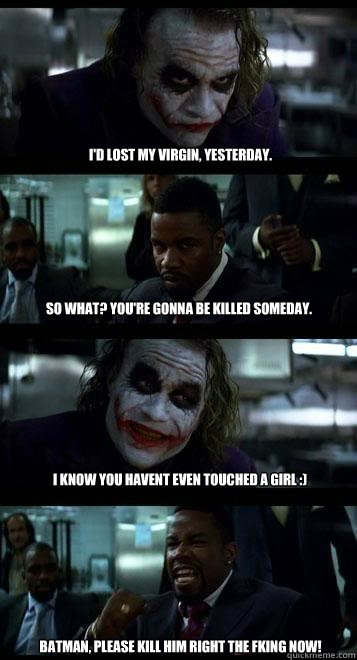 I'd lost my virgin, yesterday. So what? You're gonna be killed someday. I know you havent even touched a girl :) BATMAN, PLEASE KILL HIM RIGHT THE FKING NOW!  Joker with Black guy