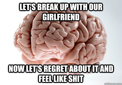 Let's break up with our girlfriend  Now let's regret about it and feel like shit   ScumbagBrain