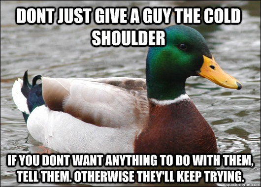 Dont just give a guy the cold shoulder If you dont want anything to do with them, tell them. Otherwise they'll keep trying.  - Dont just give a guy the cold shoulder If you dont want anything to do with them, tell them. Otherwise they'll keep trying.   Actual Advice Mallard