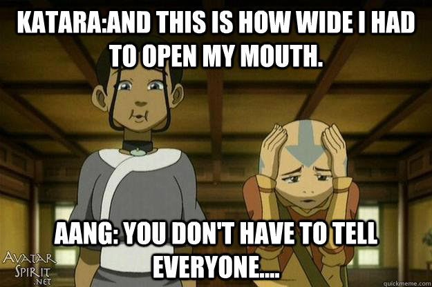 Katara:and this is how wide I had to open my mouth. Aang: You don't have to tell everyone.... - Katara:and this is how wide I had to open my mouth. Aang: You don't have to tell everyone....  Avatar