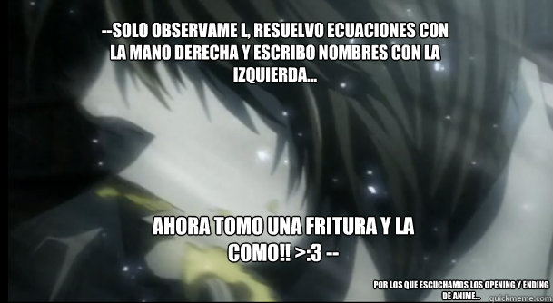 --Solo observame L, resuelvo ecuaciones con la mano derecha y escribo nombres con la izquierda... ahora tomo una fritura y la como!! >:3 -- Por los que escuchamos los opening y ending de anime... - --Solo observame L, resuelvo ecuaciones con la mano derecha y escribo nombres con la izquierda... ahora tomo una fritura y la como!! >:3 -- Por los que escuchamos los opening y ending de anime...  Kira1