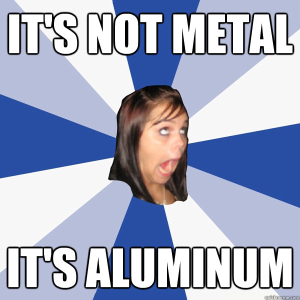 It's not metal it's aluminum  Annoying Facebook Girl