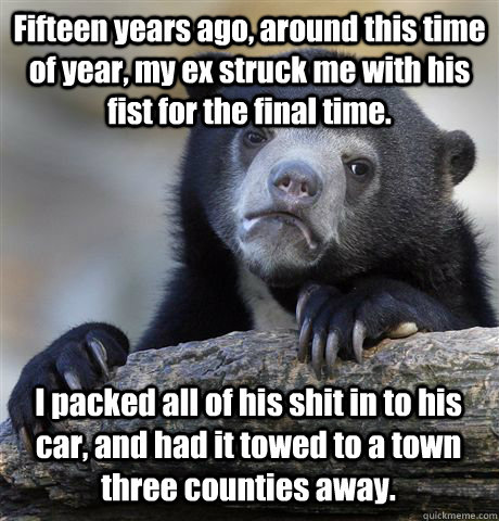 Fifteen years ago, around this time of year, my ex struck me with his fist for the final time. I packed all of his shit in to his car, and had it towed to a town three counties away. - Fifteen years ago, around this time of year, my ex struck me with his fist for the final time. I packed all of his shit in to his car, and had it towed to a town three counties away.  Confession Bear