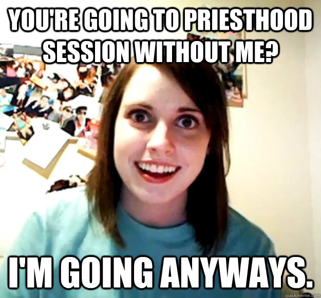 You're going to Priesthood session without me? I'm going anyways.  Overly Attached Girlfriend