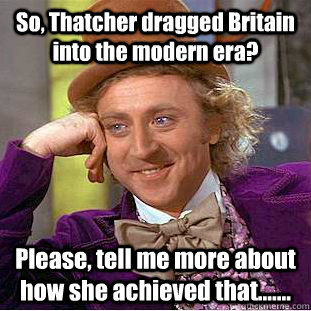 So, Thatcher dragged Britain into the modern era? Please, tell me more about how she achieved that.......  Condescending Wonka