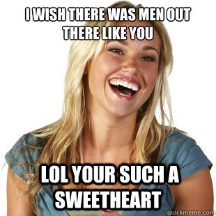 I wish there was men out there like you  lol your such a sweetheart   Friendzone Fiona