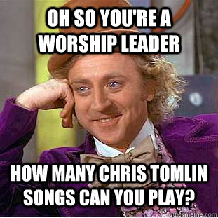 Oh so you're a worship leader How many Chris Tomlin songs can you play?  Condescending Wonka