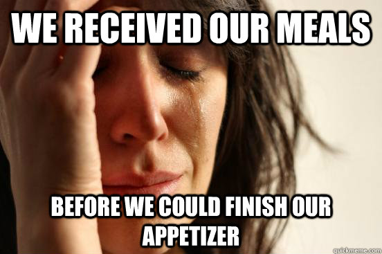 we received our meals before we could finish our appetizer  First World Problems