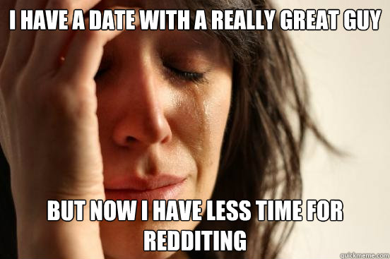 I have a date with a really great guy But now I have less time for redditing  First World Problems