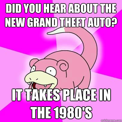 did you hear about the new grand theft auto? it takes place in the 1980's  Slowpoke