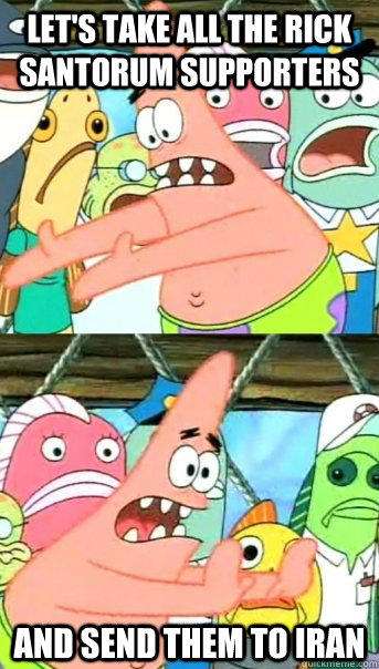Let's take all the Rick Santorum supporters and send them to Iran  Push it somewhere else Patrick