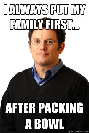 I always put my family first... after packing a bowl  Repressed Suburban Father