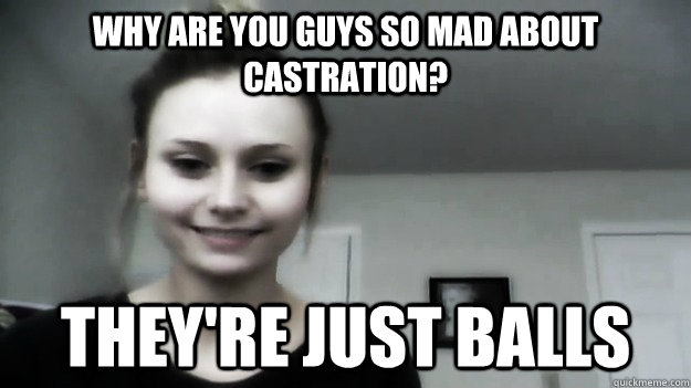 why are you guys so mad about castration? they're just balls.