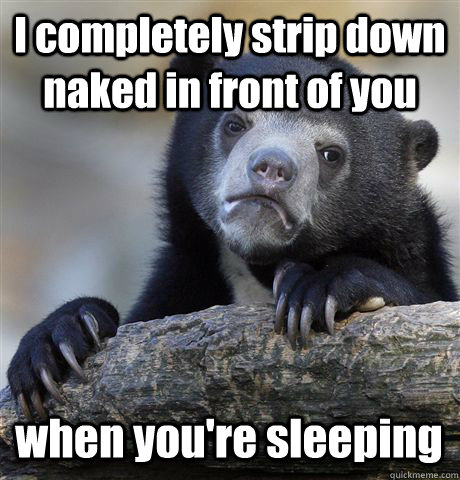 I completely strip down naked in front of you when you're sleeping  Confession Bear