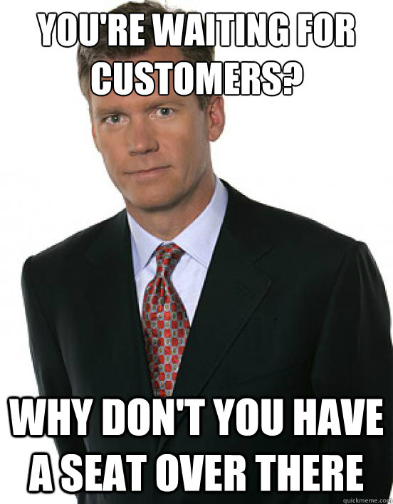 You're waiting for customers? why don't you have a seat over there - You're waiting for customers? why don't you have a seat over there  Chris Hanson