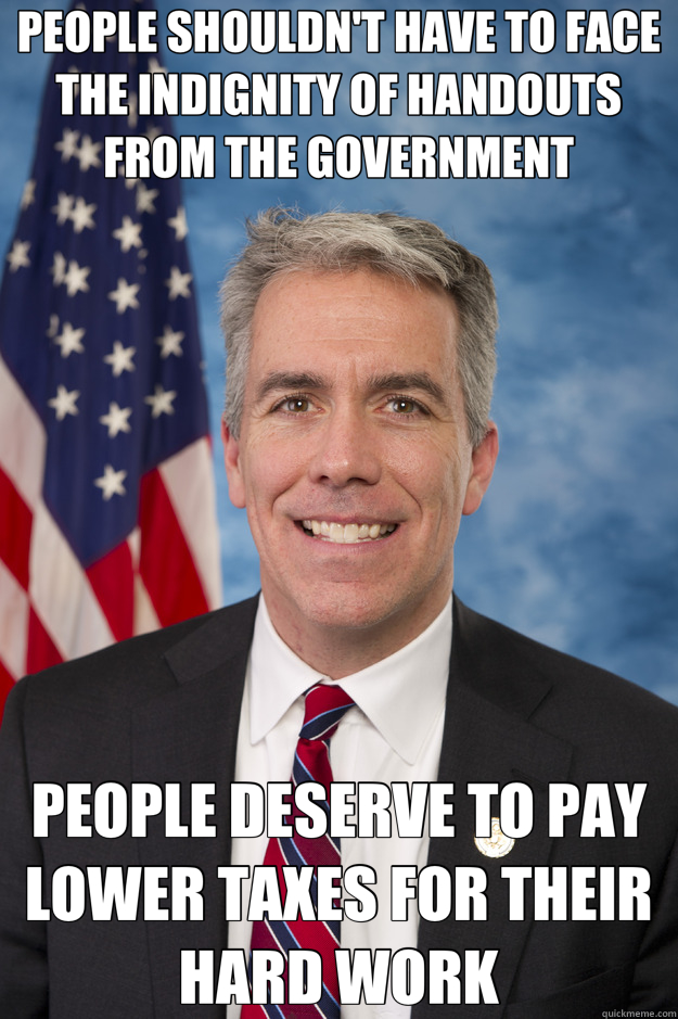 PEOPLE SHOULDN'T HAVE TO FACE THE INDIGNITY OF HANDOUTS FROM THE GOVERNMENT PEOPLE DESERVE TO PAY LOWER TAXES FOR THEIR HARD WORK - PEOPLE SHOULDN'T HAVE TO FACE THE INDIGNITY OF HANDOUTS FROM THE GOVERNMENT PEOPLE DESERVE TO PAY LOWER TAXES FOR THEIR HARD WORK  Republican Logic