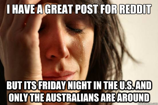 I have a great post for reddit but its Friday night in the U.S. and only the Australians are around - I have a great post for reddit but its Friday night in the U.S. and only the Australians are around  First World Problems