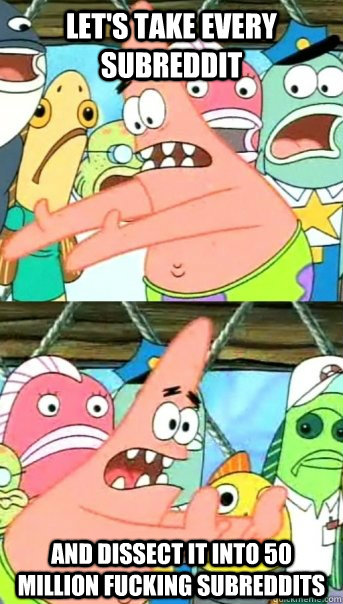 let's take every subreddit and dissect it into 50 million fucking subreddits  Push it somewhere else Patrick