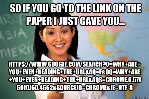 So if you go to the link on the paper I just gave you... https://www.google.com/search?q=why+are+you+even+reading+the+URL&aq=f&oq=why+are+you+even+reading+the+URL&aqs=chrome.0.57j60j0j60.4662&sourceid=chrome&ie=UTF-8 - So if you go to the link on the paper I just gave you... https://www.google.com/search?q=why+are+you+even+reading+the+URL&aq=f&oq=why+are+you+even+reading+the+URL&aqs=chrome.0.57j60j0j60.4662&sourceid=chrome&ie=UTF-8  Unhelpful High School Teacher