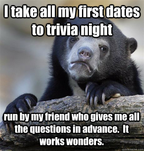 I take all my first dates to trivia night run by my friend who gives me all the questions in advance.  It works wonders.  Confession Bear