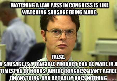 Watching a law pass in Congress is like watching sausage being made. FALSE.  
A sausage is a tangible product can be made in a timespan of hours, where Congress can't agree on anything, and actually does nothing  Schrute
