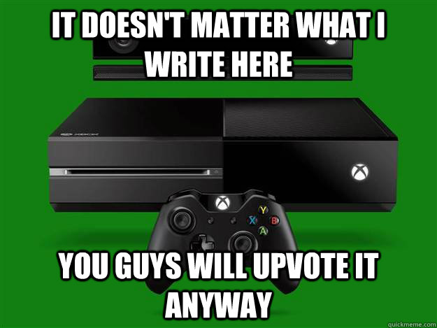 It doesn't matter what i write here you guys will upvote it anyway  Scumbag Xbox One