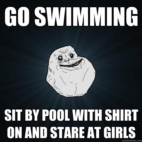 GO SWIMMING SIT BY POOL WITH SHIRT ON AND STARE AT GIRLS  Forever Alone