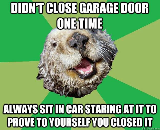 Didn't close garage door one time always sit in car staring at it to prove to yourself you closed it  OCD Otter