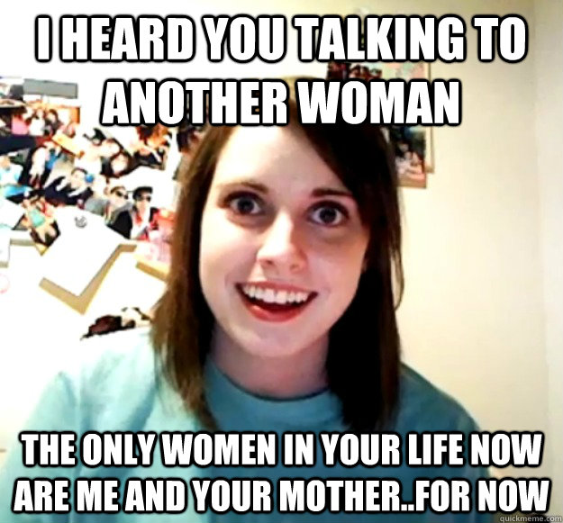 I HEARD YOU TALKING TO ANOTHER WOMAN THE ONLY WOMEN IN YOUR LIFE NOW ARE ME AND YOUR MOTHER..FOR NOW - I HEARD YOU TALKING TO ANOTHER WOMAN THE ONLY WOMEN IN YOUR LIFE NOW ARE ME AND YOUR MOTHER..FOR NOW  Overly Attached Girlfriend