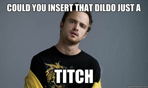 Could you insert that dildo just a  TITCH  Jesse Pinkman Loves the word Bitch
