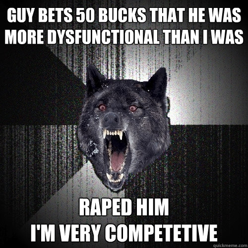 Guy bets 50 bucks that he was more dysfunctional than i was raped him
I'm very competetive  Insanity Wolf