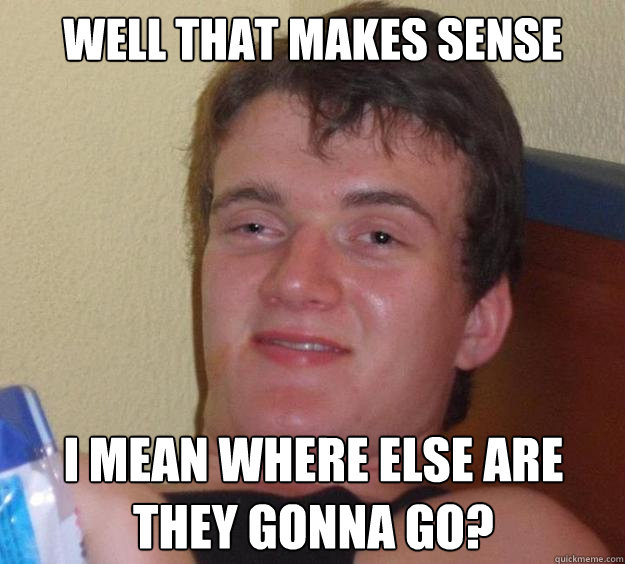 Well that makes sense i mean where else are they gonna go?  10 Guy