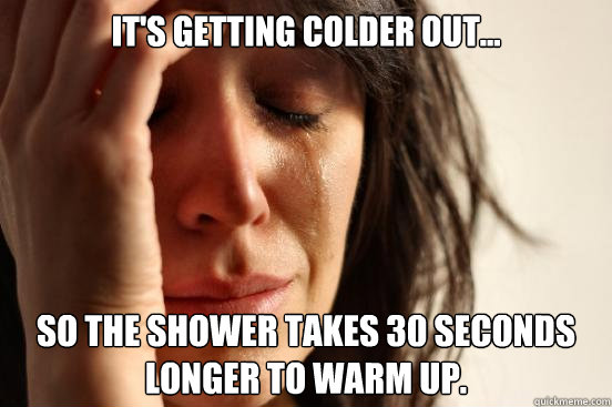 It's getting colder out... So the shower takes 30 seconds longer to warm up.  First World Problems