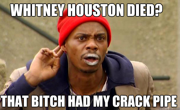 Whitney Houston died? That bitch had my crack pipe   Tyrone Biggums