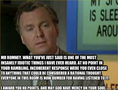 Mr Romney. What you've just said is one of the most insanely idiotic things I have ever heard. At no point in your rambling, incoherent response were you even close to anything that could be considered a rational thought. Everyone in this room is now dumb - Mr Romney. What you've just said is one of the most insanely idiotic things I have ever heard. At no point in your rambling, incoherent response were you even close to anything that could be considered a rational thought. Everyone in this room is now dumb Romney makes us dumber