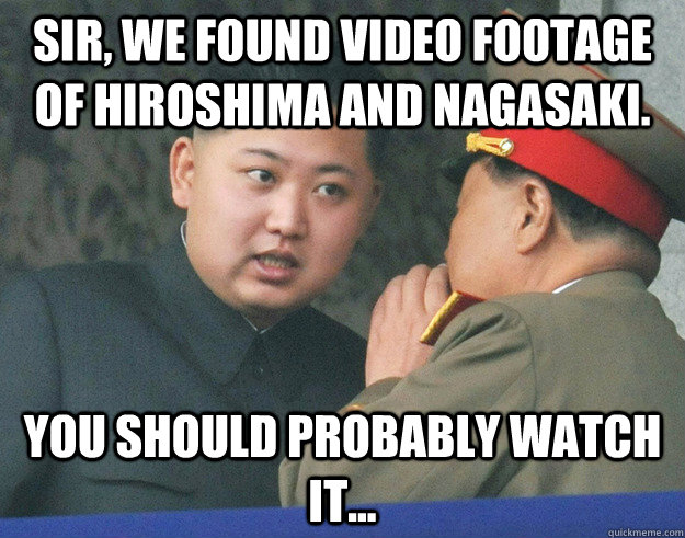 Sir, We found video footage of hiroshima and nagasaki. you should probably watch it...  Hungry Kim Jong Un