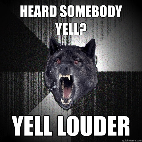 heard somebody
yell? yell louder  Insanity Wolf