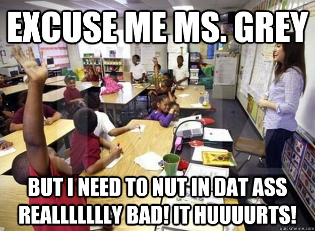 EXCUSE ME MS. GREY BUT I NEED TO NUT IN DAT ASS REALLLLLLLY BAD! IT HUUUURTS!  Elementary Sasha Grey