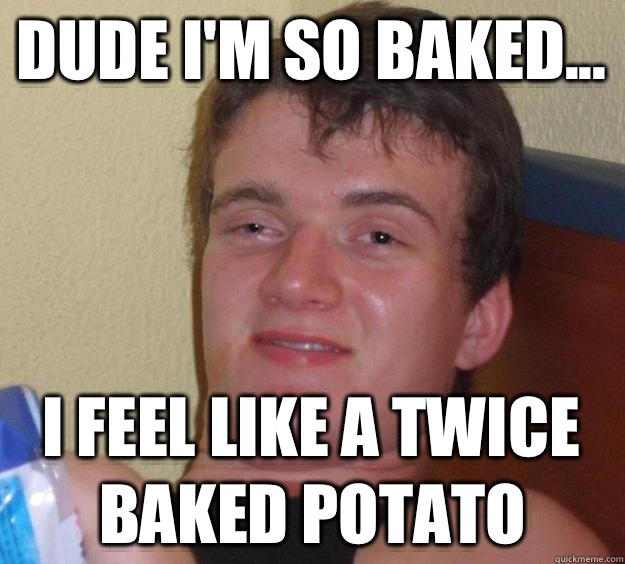 Dude I'm so baked... I feel like a twice baked potato  10 Guy