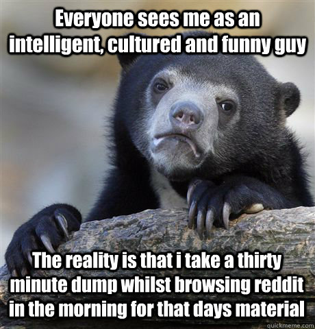 Everyone sees me as an intelligent, cultured and funny guy The reality is that i take a thirty minute dump whilst browsing reddit in the morning for that days material  Confession Bear